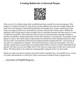 Creating Robots for a Universal Purpos
There are over 8.6 million robots in the world that have been created for a universal purpose. That
purpose is to improve human life. They do this in many different ways like for example; Robots are
used in the Auto Industry to help build automobiles on assembly lines. It takes around twenty four
hours on average to build a new automobile in a factory with the help of these robots. Without the
machinery that is being used on these assembly lines it could take anywhere from three days to a week
to build one automobile. That would also affect the price of said automobile and make it harder to
purchase automobiles. Robots help improve many more functions in everyday life. The purpose of this
project is to prove that robots improve upon human life and that the robots should be used more often.
The first robot was hand built in between four hundred and three hundred fifty B.C. The inventor of
the robot was mathematician Archytas. The robot functioned as a steam powered pigeon. The robot
actually worked and at one point flew two hundred meters before it ran out of steam and landed on the
ground. The robot was not very helpful. But it at the time was a great sign of what was to come in the
future. The latest robots to be created are unrecognizable compared to this very first model.
Robots are used every day in countries across the world in assembly lines. An assembly line is a series
of workers and machines in a factory by which a succession of identical items is progressively
... Get more on HelpWriting.net ...
 