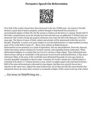 Persuasive Speech On Deforestation
Over half of the world s forests have been destroyed in the last 10,000 years. An extensive fire that
destroys a great deal of land or property could be thought to help benefit the economic or
environmental aspects of daily life, but the society is clueless on the harm it is causing. Nearly half of
the Earth s original forest cover has already been lost and each year an additional 32 million acres are
destroyed. Our world is facing the greatest extinction crisis since the fall of the dinosaurs, 65 million
years ago. The future of many of Earth s plants and animals will be determined within the next few
decades. Hopefully, it comes as no great surprise to you that deforestation is a major problem in many
areas of the world, both in terms of ... Show more content on Helpwriting.net ...
Deforestation occurs primarily as a result of agriculture, fuel use and production, firewood, charcoal,
timber harvesting, pasture clearing for livestock animals, and expanding human settlements. When
deforestation happens to a country that you live in it can have a huge impact, These deforested areas
almost always end up as wastelands via the processes of soil erosion and desertification, if they aren t
reforested. Many of the areas of the world that were deforested thousands of years ago remain as
severely degraded wastelands or deserts today. Currently, the world s annual rate of deforestation is
estimated to be about 13.7 million hectares a year, which is roughly equal to the total land of Greece.
Half of the areas deforested gets reforested to some degree, but these new growth forests don t
function in the same ways, support the same biodiversity, nor do they provide the many benefits that
old growth forests do cause many societies to eventually collapse if they cannot come up with a better
... Get more on HelpWriting.net ...
 
