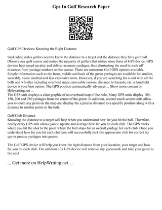 Gps In Golf Research Paper
Golf GPS Devices: Knowing the Right Distance
SkyCaddie states golfers need to know the distance to a target and the distance they hit a golf ball.
Observe any golf course and notice the majority of golfers that utilize some form of GPS device. GPS
devices help speed up play and deliver accurate yardages, thus eliminating the need to walk off
distances from yardage markers on the course. There are numerous Golf GPS options available.
Simple information such as the front, middle and back of the green yardages are available for smaller,
wearable, voice enabled and less expensive units. However, if you are searching for a unit with all the
bells and whistles including overhead maps, moveable cursors, distance to hazards, etc. a handheld
device is your best option. The GPS position automatically advances ... Show more content on
Helpwriting.net ...
The GPS unit displays a clear graphic of an overhead map of the hole. Many GPS units display 100,
150, 200 and 250 yardages from the center of the green. In addition, several touch screen units allow
you to touch any point on the map and display the a precise distance to a specific position along with a
distance to another point on the hole.
Golf Club Distance
Knowing the distance to a target will help when you understand how far you hit the ball. Therefore,
nearly every GPS unit allows you to update and average how far you hit each club. The GPS tracks
where you hit the shot to the point where the ball stops for an overall yardage for each club. Once you
understand how far you hit each club you will successfully pick the appropriate club for correct lay
ups or precise yardages into greens.
The Golf GPS device will help you know the right distance from your location, your target and how
far you hit each club. The addition of a GPS device will remove any guesswork and take your game to
the next
... Get more on HelpWriting.net ...
 
