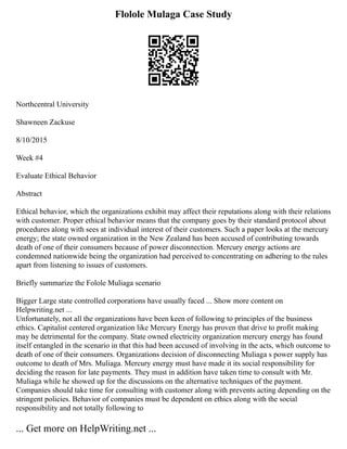 Flolole Mulaga Case Study
Northcentral University
Shawneen Zackuse
8/10/2015
Week #4
Evaluate Ethical Behavior
Abstract
Ethical behavior, which the organizations exhibit may affect their reputations along with their relations
with customer. Proper ethical behavior means that the company goes by their standard protocol about
procedures along with sees at individual interest of their customers. Such a paper looks at the mercury
energy; the state owned organization in the New Zealand has been accused of contributing towards
death of one of their consumers because of power disconnection. Mercury energy actions are
condemned nationwide being the organization had perceived to concentrating on adhering to the rules
apart from listening to issues of customers.
Briefly summarize the Folole Muliaga scenario
Bigger Large state controlled corporations have usually faced ... Show more content on
Helpwriting.net ...
Unfortunately, not all the organizations have been keen of following to principles of the business
ethics. Capitalist centered organization like Mercury Energy has proven that drive to profit making
may be detrimental for the company. State owned electricity organization mercury energy has found
itself entangled in the scenario in that this had been accused of involving in the acts, which outcome to
death of one of their consumers. Organizations decision of disconnecting Muliaga s power supply has
outcome to death of Mrs. Muliaga. Mercury energy must have made it its social responsibility for
deciding the reason for late payments. They must in addition have taken time to consult with Mr.
Muliaga while he showed up for the discussions on the alternative techniques of the payment.
Companies should take time for consulting with customer along with prevents acting depending on the
stringent policies. Behavior of companies must be dependent on ethics along with the social
responsibility and not totally following to
... Get more on HelpWriting.net ...
 