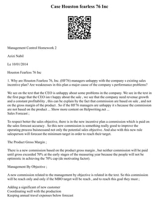 Case Houston fearless 76 Inc
Management Control Homework 2
Azizi Nabil
Le 10/01/2014
Houston Fearless 76 Inc
1. Why are Houston Fearless 76, Inc. (HF76) managers unhappy with the company s existing sales
incentive plan? Are weaknesses in this plan a major cause of the company s performance problems?
We see on the text that the CEO is unhappy about some problems in the company. We see in the text in
the first page that the CEO isn t happy about the sale , we see that the company need revenue growth
and a constant profitability , this can be explain by the fact that commission are based on sale , and not
on the gross margin of the product . So if the HF76 managers are unhappy it s because the commission
are not based on the product ... Show more content on Helpwriting.net ...
Sales Forecast ;
To respect better the sales objective, there is in the new incentive plan a commission which is paid on
the sales forecast accuracy . So this new commission is something really good to improve the
operating process buisnessand not only the potential sales objective. And also with this new rule
salesperson will forecast the minimum target in order to reach their target.
The Product Gross Margin ;
There is a new commission based on the product gross margin , but neither commission will be paid
until gross exceeded 70% at the early stages of the measuring year because the people will not be
optimistic in achieving the 70% cap (de motivating factor).
Management By Objective ;
A new commission related to the management by objective is related in the text. So this commission
will be reach only and only if the MBO target will be reach , and to reach this goal they must ;
Adding a significant of new customer
Coordinating well with the production
Keeping annual travel expenses below forecast
 