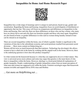 Inequalities In Home And Home Research Paper
Inequalities has a wide range of meanings and it is unique to each person, based on age, gender and
socialisation. Regarding the home and housing, inequalities focus on social disparity of distribution or
opportunity that one has. This essay will focus on comparisons and differences on inequalities in the
home and housing. How and why there are these differences on those who can buy a home, why many
have no choice but to rent and why there are homeless people and those who must squat. Inequalities
are also based at home, as gender differences in roles such as women doing laundry instead of men
can be classed as an inequality.
There are several inequalities within the home, one of which is gender. Gender is significant to the
variations of time due to the subordinate economy and social positions resulted from persistent social
divisions. ... Show more content on Helpwriting.net ...
Women still do twice as much housework than their partners. Technology has developed, this allows
women to have a dual role in the home by working and the unpaid work in the home. However, there
is the underlying question is how does this produce inequality?
Is it that women do the housework because it s what they are supposed to do or is it their nature. This
view is universal across most cultures and some may argue that genetics is the main factor of why
there is inequalities within the home. However, ideology is a focal point behind all explanations of
gender inequality. People s understanding of gender inequalities comes from an innate perception of
what men and women are supposed to do within the home. Feminist sociologist argue that housework
remains invisible and unpaid (Silvia 2010; treas and Drobnic
... Get more on HelpWriting.net ...
 