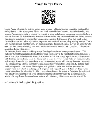 Marge Piercy s Poetry
Marge Piercy is known for writing poems about women rights and women s negative treatment by
society in the 1936s. In her poem What s that smell in the kitchen? she talks about how society see
women. According to society, women were raised to cook and clean so women are supposed to have a
meal on the table for their husbands. Piercy s attitude toward this statement is that she is mad because
there is more quantiles to women than cooking and cleaning. In the poem What that smell in the
kitchen? Piercy s use of literary devices expresses how she feels about society treating women. This is
why women from all over the world are burning dinners, this is not because they do not know how to
cook, but as a protest to society that there is more quantiles to women. Society forces ... Show more
content on Helpwriting.net ...
For example, in the last stanza Piercy states, Burning dinner is not incompetence but war. . This
metaphor helped the reader understand that women from all over the world are burning dinners as a
protest to society. This quotation shows how women are tired of being expected to have food on the
table for their husbands and clean the house, just because they were raised that way. In addition, the
author states, Look she says, once I was roast duck on your platter with parsley, but now I am spam.
This literary device allowed the reader to understand how women feels about society making them
feel less important. Piercy uses this metaphor as a symbol to show how women were once so
respected and powerful, but as time pass their power and respect began to fade away. They were no
longer appreciated for what they do. The connotations allowed the reader to figure out the universal
truth about women in the poem What s that smell in the kitchen? through the use of metaphors.
Another literary device that contributed to the reader discovery of the theme was the tone of the
... Get more on HelpWriting.net ...
 