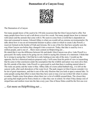 Damnation of a Canyon Essay
The Damnation of a Canyon
Not many people know of the used to be 150 mile excursion that the Glen Canyon had to offer. Not
many people know how to sail a raft down a river for a week. Not many people know how to interact
with nature and the animals that come with it. We seem to come from a world that is dependent on
time and consumed in money. Edward Abbey is what you would call an extreme environmentalist. He
talks about how it was an environmental disaster to place a dam in which to create Lake Powell, a
reservoir formed on the border of Utah and Arizona. He is one of the few that have actually seen the
way Glen Canyon was before they changed it into a reservoir. Today, that lake is used by over a
million people, and is one of ... Show more content on Helpwriting.net ...
He stated that it was the difference between life and death. Glen Canyon was alive. Lake Powell is a
graveyard. He really seems to be going out on a limb in saying this extreme of a statement. I think that
he is wrong in saying that. I feel that he is only looking at one side of the story. I would say the
opposite, but for a rhetorical analysis proposes only, I will come from his point of view in researching
that he came to that conclusion under the assumption that the wildlife and nature was more alive then
the life outside of the dam. Lake Powell is a graveyard in such that there is nothing natural about it.
The rocks are pretty and the water is blue. Abbey talks of a term called bathtub ring , it is left on the
canyon walls, after each drawdown of the water level. The park rangers in Glen Canyon consider it to
be not of great importance, and that is one of the only illusions that you look at upon a natural lake. To
some people seeing that effect is more then they have seen or may ever see in their life when it comes
to nature. People come from places where there isn t a lot of wildlife around them. The closest they
get seeing that might just be from a book or a video they saw in school. So what if they dump a ton of
striped bass and rainbow trout into the lake every year. One of those fishes could be the first one ever
... Get more on HelpWriting.net ...
 