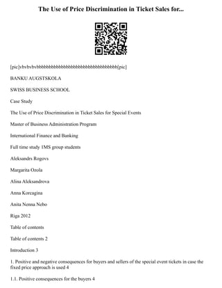The Use of Price Discrimination in Ticket Sales for...
[pic]vbvbvbvbbbbbbbbbbbbbbbbbbbbbbbbbbbbbbbbb[pic]
BANKU AUGSTSKOLA
SWISS BUSINESS SCHOOL
Case Study
The Use of Price Discrimination in Ticket Sales for Special Events
Master of Business Administration Program
International Finance and Banking
Full time study 1MS group students
Aleksandrs Rogovs
Margarita Ozola
Alina Aleksandrova
Anna Korcagina
Anita Nenna Nebo
Riga 2012
Table of contents
Table of contents 2
Introduction 3
1. Positive and negative consequences for buyers and sellers of the special event tickets in case the
fixed price approach is used 4
1.1. Positive consequences for the buyers 4
 