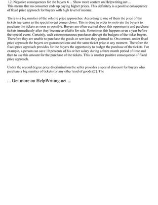1.2. Negative consequences for the buyers 6 ... Show more content on Helpwriting.net ...
This means that no consumer ends up paying higher prices. This definitely is a positive consequence
of fixed price approach for buyers with high level of income.
There is a big number of the volatile price approaches. According to one of them the price of the
tickets increases as the special event comes closer. This is done in order to motivate the buyers to
purchase the tickets as soon as possible. Buyers are often excited about this opportunity and purchase
tickets immediately after they become available for sale. Sometimes this happens even a year before
the special event. Certainly, such extemporaneous purchases disrupt the budgets of the ticket buyers.
Therefore they are unable to purchase the goods or services they planned to. On contrast, under fixed
price approach the buyers are guaranteed one and the same ticket price at any moment. Therefore the
fixed price approach provides for the buyers the opportunity to budget the purchase of the tickets. For
example, a person can save 10 percents of his or her salary during a three month period of time and
then to use this amount for the purchase of the tickets. This is another positive consequence of fixed
price approach.
Under the second degree price discrimination the seller provides a special discount for buyers who
purchase a big number of tickets (or any other kind of goods)[2]. The
... Get more on HelpWriting.net ...
 