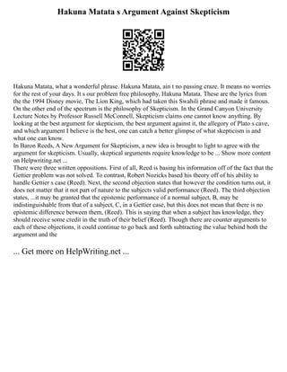 Hakuna Matata s Argument Against Skepticism
Hakuna Matata, what a wonderful phrase. Hakuna Matata, ain t no passing craze. It means no worries
for the rest of your days. It s our problem free philosophy, Hakuna Matata. These are the lyrics from
the the 1994 Disney movie, The Lion King, which had taken this Swahili phrase and made it famous.
On the other end of the spectrum is the philosophy of Skepticism. In the Grand Canyon University
Lecture Notes by Professor Russell McConnell, Skepticism claims one cannot know anything. By
looking at the best argument for skepticism, the best argument against it, the allegory of Plato s cave,
and which argument I believe is the best, one can catch a better glimpse of what skepticism is and
what one can know.
In Baron Reeds, A New Argument for Skepticism, a new idea is brought to light to agree with the
argument for skepticism. Usually, skeptical arguments require knowledge to be ... Show more content
on Helpwriting.net ...
There were three written oppositions. First of all, Reed is basing his information off of the fact that the
Gettier problem was not solved. To contrast, Robert Nozicks based his theory off of his ability to
handle Gettier s case (Reed). Next, the second objection states that however the condition turns out, it
does not matter that it not part of nature to the subjects valid performance (Reed). The third objection
states, ...it may be granted that the epistemic performance of a normal subject, B, may be
indistinguishable from that of a subject, C, in a Gettier case, but this does not mean that there is no
epistemic difference between them, (Reed). This is saying that when a subject has knowledge, they
should receive some credit in the truth of their belief (Reed). Though there are counter arguments to
each of these objections, it could continue to go back and forth subtracting the value behind both the
argument and the
... Get more on HelpWriting.net ...
 