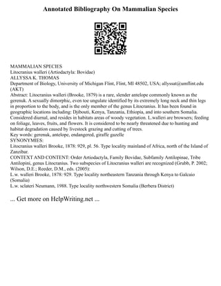 Annotated Bibliography On Mammalian Species
MAMMALIAN SPECIES
Litocranius walleri (Artiodactyla: Bovidae)
ALLYSSA K. THOMAS
Department of Biology, University of Michigan Flint, Flint, MI 48502, USA; allyssat@umflint.edu
(AKT)
Abstract: Litocranius walleri (Brooke, 1879) is a rare, slender antelope commonly known as the
gerenuk. A sexually dimorphic, even toe ungulate identified by its extremely long neck and thin legs
in proportion to the body, and is the only member of the genus Litocranius. It has been found in
geographic locations including: Djibouti, Kenya, Tanzania, Ethiopia, and into southern Somalia.
Considered diurnal, and resides in habitats areas of woody vegetation. L.walleri are browsers; feeding
on foliage, leaves, fruits, and flowers. It is considered to be nearly threatened due to hunting and
habitat degradation caused by livestock grazing and cutting of trees.
Key words: gerenuk, antelope, endangered, giraffe gazelle
SYNONYMIES:
Litocranius walleri Brooke, 1878: 929, pl. 56. Type locality mainland of Africa, north of the Island of
Zanzibar.
CONTEXT AND CONTENT: Order Artiodactyla, Family Bovidae, Subfamily Antilopinae, Tribe
Antilopini, genus Litocranius. Two subspecies of Litocranius walleri are recognized (Grubb, P. 2002;
Wilson, D.E.; Reeder, D.M., eds. (2005):
L.w. walleri Brooke, 1878: 929. Type locality northeastern Tanzania through Kenya to Galcaio
(Somalia)
L.w. sclateri Neumann, 1988. Type locality northwestern Somalia (Berbera District)
... Get more on HelpWriting.net ...
 