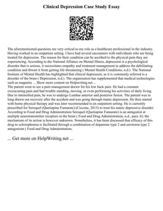 Clinical Depression Case Study Essay
The aforementioned questions are very critical to my role as a healthcare professional in the industry.
Having worked in an outpatient setting. I have had several encounters with individuals who are being
treated for depression. The reason for their condition can be ascribed to the physical pain they are
experiencing. According to the National Alliance on Mental Illness, depression is a psychological
disorder that is serious, it necessitates empathy and treatment management to address the debilitating
condition and thwart it from getting life threatening ( Mental Health Conditions, n.d.). The National
Institute of Mental Health has highlighted that clinical depression, as it is commonly referred is a
disorder of the brain ( Depression, n.d.). The organization has supplemented that medical technologies
such as magnetic ... Show more content on Helpwriting.net ...
The patient went to see a pain management doctor for his low back pain. He had a constant
excruciating pain and had trouble standing, moving, or even performing his activities of daily living.
Due to intensified pain, he was to undergo Lumbar anterior and posterior fusion. The patient was in
long drawn out recovery after the accident and was going through manic depression. He then started
with home physical therapy and was later recommended to an outpatient setting. He is currently
prescribed for Seroquel (Quetiapine Fumarate) (Ciccone, 2015) to treat his manic depressive disorder.
According to Food and Drug Administration Seroquel (Quetiapine Fumarate) is an antagonist at
multiple neurotransmitter receptors in the brain ( Food and Drug Administration, n.d., para. 6); the
mechanism of its action is however unknown. Nonetheless, it has been discussed that efficacy of this
drug to schizophrenia is facilitated through a combination of dopamine type 2 and serotonin type 2
antagonism ( Food and Drug Administration,
... Get more on HelpWriting.net ...
 
