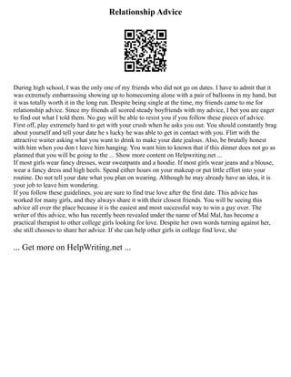 Relationship Advice
During high school, I was the only one of my friends who did not go on dates. I have to admit that it
was extremely embarrassing showing up to homecoming alone with a pair of balloons in my hand, but
it was totally worth it in the long run. Despite being single at the time, my friends came to me for
relationship advice. Since my friends all scored steady boyfriends with my advice, I bet you are eager
to find out what I told them. No guy will be able to resist you if you follow these pieces of advice.
First off, play extremely hard to get with your crush when he asks you out. You should constantly brag
about yourself and tell your date he s lucky he was able to get in contact with you. Flirt with the
attractive waiter asking what you want to drink to make your date jealous. Also, be brutally honest
with him when you don t leave him hanging. You want him to known that if this dinner does not go as
planned that you will be going to the ... Show more content on Helpwriting.net ...
If most girls wear fancy dresses, wear sweatpants and a hoodie. If most girls wear jeans and a blouse,
wear a fancy dress and high heels. Spend either hours on your makeup or put little effort into your
routine. Do not tell your date what you plan on wearing. Although he may already have an idea, it is
your job to leave him wondering.
If you follow these guidelines, you are sure to find true love after the first date. This advice has
worked for many girls, and they always share it with their closest friends. You will be seeing this
advice all over the place because it is the easiest and most successful way to win a guy over. The
writer of this advice, who has recently been revealed under the name of Mal Mal, has become a
practical therapist to other college girls looking for love. Despite her own words turning against her,
she still chooses to share her advice. If she can help other girls in college find love, she
... Get more on HelpWriting.net ...
 
