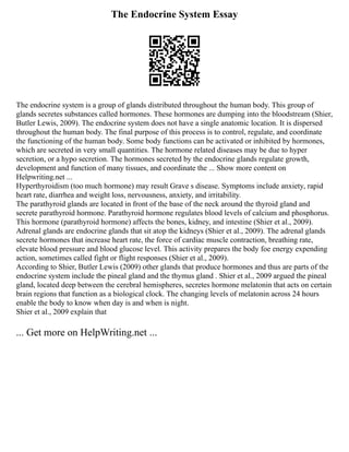 The Endocrine System Essay
The endocrine system is a group of glands distributed throughout the human body. This group of
glands secretes substances called hormones. These hormones are dumping into the bloodstream (Shier,
Butler Lewis, 2009). The endocrine system does not have a single anatomic location. It is dispersed
throughout the human body. The final purpose of this process is to control, regulate, and coordinate
the functioning of the human body. Some body functions can be activated or inhibited by hormones,
which are secreted in very small quantities. The hormone related diseases may be due to hyper
secretion, or a hypo secretion. The hormones secreted by the endocrine glands regulate growth,
development and function of many tissues, and coordinate the ... Show more content on
Helpwriting.net ...
Hyperthyroidism (too much hormone) may result Grave s disease. Symptoms include anxiety, rapid
heart rate, diarrhea and weight loss, nervousness, anxiety, and irritability.
The parathyroid glands are located in front of the base of the neck around the thyroid gland and
secrete parathyroid hormone. Parathyroid hormone regulates blood levels of calcium and phosphorus.
This hormone (parathyroid hormone) affects the bones, kidney, and intestine (Shier et al., 2009).
Adrenal glands are endocrine glands that sit atop the kidneys (Shier et al., 2009). The adrenal glands
secrete hormones that increase heart rate, the force of cardiac muscle contraction, breathing rate,
elevate blood pressure and blood glucose level. This activity prepares the body foe energy expending
action, sometimes called fight or flight responses (Shier et al., 2009).
According to Shier, Butler Lewis (2009) other glands that produce hormones and thus are parts of the
endocrine system include the pineal gland and the thymus gland . Shier et al., 2009 argued the pineal
gland, located deep between the cerebral hemispheres, secretes hormone melatonin that acts on certain
brain regions that function as a biological clock. The changing levels of melatonin across 24 hours
enable the body to know when day is and when is night.
Shier et al., 2009 explain that
... Get more on HelpWriting.net ...
 