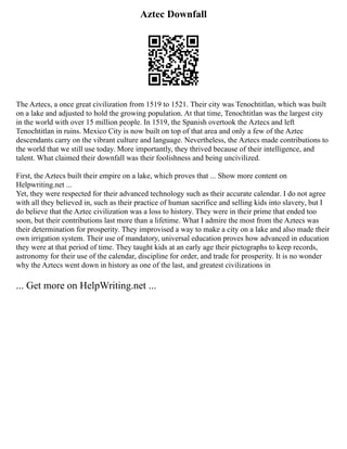 Aztec Downfall
The Aztecs, a once great civilization from 1519 to 1521. Their city was Tenochtitlan, which was built
on a lake and adjusted to hold the growing population. At that time, Tenochtitlan was the largest city
in the world with over 15 million people. In 1519, the Spanish overtook the Aztecs and left
Tenochtitlan in ruins. Mexico City is now built on top of that area and only a few of the Aztec
descendants carry on the vibrant culture and language. Nevertheless, the Aztecs made contributions to
the world that we still use today. More importantly, they thrived because of their intelligence, and
talent. What claimed their downfall was their foolishness and being uncivilized.
First, the Aztecs built their empire on a lake, which proves that ... Show more content on
Helpwriting.net ...
Yet, they were respected for their advanced technology such as their accurate calendar. I do not agree
with all they believed in, such as their practice of human sacrifice and selling kids into slavery, but I
do believe that the Aztec civilization was a loss to history. They were in their prime that ended too
soon, but their contributions last more than a lifetime. What I admire the most from the Aztecs was
their determination for prosperity. They improvised a way to make a city on a lake and also made their
own irrigation system. Their use of mandatory, universal education proves how advanced in education
they were at that period of time. They taught kids at an early age their pictographs to keep records,
astronomy for their use of the calendar, discipline for order, and trade for prosperity. It is no wonder
why the Aztecs went down in history as one of the last, and greatest civilizations in
... Get more on HelpWriting.net ...
 