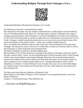 Understanding Religion Through Kurt Vonnegut s Cat s...
Understanding Religion Through Kurt Vonnegut s Cat s Cradle
The following is issued as a warning from the author
Kurt Vonnegut to the reader: Any one unable to understand how a useful religion can be founded on
lies will not understand this book either (14). The latter quote is typical of Vonnegut in his usage of
creating a personal narrative. Kurt Vonnegut Jr. was born in Indianapolis, like many of his characters,
in 1922. His life from that point on closely resembles the lives of the people in his satirical novel Cat s
Cradle. Vonnegut s mother committed suicide when he was twenty two years old and in many of his
novels the character of the mother is dead. ... Show more content on Helpwriting.net ...
There are actually three different writers at work in the story. First and foremost is the author Kurt
Vonnegut. The narrator he creates in his novel is called John, or Jonah as he tells the reader to refer to
him (Vonnegut 1), and he frequently recites passages from
The Books of Bokonon written by a fictional religious guru
Bokonon (Reed 125). All three hold true to a passage from another of Vonnegut s books lies told for
the sake of artistic effect...can be.. the most beguiling forms of truth (Vonnegut Editor s Note) Though
Jonah is most closely linked to representing Vonnegut, Bokonon is the most interesting character
created on the Island of San Lorenzo where most of the book takes place. By having this central yet
elusive character invent a religion openly based on lies, Vonnegut demonstrates society s blind
dependency on religion: I wanted all things To seem to make some sense, So we all could be happy,
yes, Instead of tense. And I made up lies So that they all fit nice, And I made this sad world A par a
dise (Vonnegut 90)
The latter quote describing why Bokonon, christened Lionel
Boyd Johnson on the Island of Tobago in 1891 (Vonnegut 74), invented Bokononism is said to be
found in Bokonon s
Calypsos , or short poems/songs. When Bokonon was
... Get more on HelpWriting.net ...
 