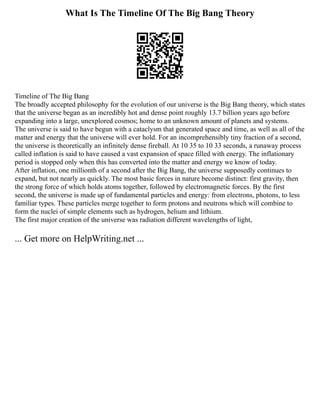 What Is The Timeline Of The Big Bang Theory
Timeline of The Big Bang
The broadly accepted philosophy for the evolution of our universe is the Big Bang theory, which states
that the universe began as an incredibly hot and dense point roughly 13.7 billion years ago before
expanding into a large, unexplored cosmos; home to an unknown amount of planets and systems.
The universe is said to have begun with a cataclysm that generated space and time, as well as all of the
matter and energy that the universe will ever hold. For an incomprehensibly tiny fraction of a second,
the universe is theoretically an infinitely dense fireball. At 10 35 to 10 33 seconds, a runaway process
called inflation is said to have caused a vast expansion of space filled with energy. The inflationary
period is stopped only when this has converted into the matter and energy we know of today.
After inflation, one millionth of a second after the Big Bang, the universe supposedly continues to
expand, but not nearly as quickly. The most basic forces in nature become distinct: first gravity, then
the strong force of which holds atoms together, followed by electromagnetic forces. By the first
second, the universe is made up of fundamental particles and energy: from electrons, photons, to less
familiar types. These particles merge together to form protons and neutrons which will combine to
form the nuclei of simple elements such as hydrogen, helium and lithium.
The first major creation of the universe was radiation different wavelengths of light,
... Get more on HelpWriting.net ...
 
