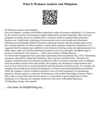 What Is Weakness Analysis And Mitigation
4.0 Weakness analysis and mitigation
First, the company s products need further marketing in order to increase its popularity. As is known to
all, the current economic development is highly influenced by Internet technology. More and more
companies nowadays choose to establish their e commerce model to expand market and reduce
business cost. In particular, technological advancements such as social media and information
technology are increasingly utilized in business marketing strategies. But the company does not yet
have relevant channels; its official website is mainly about corporate and product introduction. It is
suggested that the company may establish its own electronic booking system and digital payment in its
online shops, make use of online distribution channels to save cost, and apply smartphone apps to
increase its interaction with customers. ... Show more content on Helpwriting.net ...
It is known that Singaporeans have quite high expectations about tea products (Tay, 2017). Demanding
consumers often tend to change their preference: they want new and fresh tastes. Therefore, the
company should develop more innovative products in order to maximize consumer reach. In addition,
while tea products remain as the main product, the company may develop tea related products and
services so as to diversify its revenue production and thus decrease its business risks. For example, the
company may develop resort and tourism programs as it boasts such natural plantation environment.
Third, the company s current workforce structure is yet to be better prepared to its international
expansion. Human capital is a vital asset for businesses in the modern knowledge economy. When a
firm is able to recruit and retain the best talents, it is more likely to gain competiveness. Either
marketing or for financing, the company should now look more at the global talent pool.
5.0 Operating strategy and corporate
... Get more on HelpWriting.net ...
 
