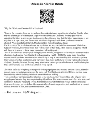 Oklahoma Abortion Debate
Why the Oklahoma Abortion Bill is Unethical
Women, for centuries, have not been allowed to make decisions regarding their bodies. Finally, when
the end of the fight is within reach, steps backward are taken. Oklahoma recently passed a bill
requiring the father to approve an abortion procedure, the only time that the father s permission is not
required is in rape cases, and fetuses that have been diagnosed with down syndrome cannot be
aborted. When asked about the bill, Oklahoma Rep. Justin Humphrey stated:
I believe one of the breakdowns in our society is that we have excluded the man out of all of these
types of decisions, I understand that they feel like that is their body, I feel like it is a separate what I
call them is, is you re ... Show more content on Helpwriting.net ...
76% of the turnaways ended up on unemployment benefits, as opposed to the 44% of women who had
abortions. ( Advancing New Standards in Reproductive Health , 2014) The same study found that
women unable to obtain abortions were more likely to stay in a relationship with an abusive partner
than women who had an abortion, and were more than twice as likely to become victims of domestic
violence (Annalee Newitz). Turning away women that cannot get their husbands or boyfriends to give
their approval for a safe abortion is unfair in every aspect.
A woman could do everything in her power to not get pregnant and still end up with a child, but there
are not many preventative matters on the guy s end. The Oklahoma Abortion Bill was put into place
because they wanted to bring men back into the decision making
Two committees were paying close attention to the study, and they realized that a lot of guys were
dropping out because they were experiencing side effects. The most common side effect was acne, and
sometimes that acne was pretty severe. Some men also developed mood swings and in some cases
those mood swings got pretty bad. One man developed severe depression, and another tried to commit
suicide. Because of that, they cut the study short (NPR
... Get more on HelpWriting.net ...
 