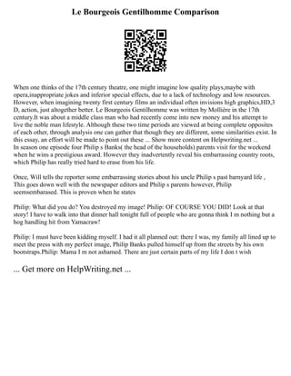 Le Bourgeois Gentilhomme Comparison
When one thinks of the 17th century theatre, one might imagine low quality plays,maybe with
opera,inappropriate jokes and inferior special effects, due to a lack of technology and low resources.
However, when imagining twenty first century films an individual often invisions high graphics,HD,3
D, action, just altogether better. Le Bourgeois Gentilhomme was written by Mollière in the 17th
century.It was about a middle class man who had recently come into new money and his attempt to
live the noble man lifestyle. Although these two time periods are viewed at being complete opposites
of each other, through analysis one can gather that though they are different, some similarities exist. In
this essay, an effort will be made to point out these ... Show more content on Helpwriting.net ...
In season one episode four Philip s Banks( the head of the households) parents visit for the weekend
when he wins a prestigious award. However they inadvertently reveal his embarrassing country roots,
which Philip has really tried hard to erase from his life.
Once, Will tells the reporter some embarrassing stories about his uncle Philip s past barnyard life ,
This goes down well with the newspaper editors and Philip s parents however, Philip
seemsembarased. This is proven when he states
Philip: What did you do? You destroyed my image! Philip: OF COURSE YOU DID! Look at that
story! I have to walk into that dinner hall tonight full of people who are gonna think I m nothing but a
hog handling hit from Yamacraw!
Philip: I must have been kidding myself. I had it all planned out: there I was, my family all lined up to
meet the press with my perfect image, Philip Banks pulled himself up from the streets by his own
bootstraps.Philip: Mama I m not ashamed. There are just certain parts of my life I don t wish
... Get more on HelpWriting.net ...
 