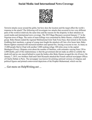Social Media And International News Coverage
Terrorist attacks occur around the globe, but how does the location and the target affect the world s
response to the attack? The following will investigate two attacks that occurred in two very different
parts of the world at relatively the same time and the reasons for the disparity in their attention on
social media and international news coverage. The 2015 Baga Massacre occurred January 3 7 in the
Nigerian town of Baga. The series of mass killings was committed by Boko Haram, a Salafi jihadist
group. Boko Haram raided the regional Multinational Joint Task Force base, then turned on the locals.
Grabbing their machetes, a group of young men fought the attackers off, but a few hours later, Boko
Haram fighters returned with increased numbers and opened fire, forcing everyone to run. As many as
15,000 people fled to Chad with another 5,000 seeking refuge 100 miles away in the capital
Maiduguri (Fessy). Disputes exist about the number of fatalities, with estimates varying from 150 to
2,000 deaths, part of this indeterminacy is that the government did not make an effort to solidify the
death toll and no one stayed behind to count the bodies after Boko Haram ravaged the city (Fessy). On
January 7, 2015, two brothers Saïd and Chérif Kouachi attacked the French satirical newspaper offices
of Charlie Hebdo in Paris. The newspaper was known for printing satirized versions of religious and
political figures and printed controversial depictions of the Prophet Muhammad, which was the
... Get more on HelpWriting.net ...
 