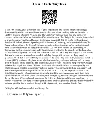 Class In Canterbury Tales
In the 14th century, class distinction was of great importance. The class to which one belonged
determined the clothes one was allowed to wear, the color of that clothing and even behavior. In
Geoffrey Chaucer s General Prologue and The Canterbury Tales , we can find any number of
characters with these behavior distinctions if we examine them. The Knight, for example, is described
as a worthy man of trouthe and honour, freedom and curtesie (I, 46). He is of a noble rank, and
therefore his behavior is one of good reputation (honour). Conversely, Both the descriptions of the
Reeve and the Miller in the General Prologue are quite unflattering; their verbal cutting into each
other s tales demonstrates the stereotypical churlish ... Show more content on Helpwriting.net ...
The hag and the Knight, newly man and wife, are lying in bed when the hag asks her husband what
she has done wrong that he walweth and he turneth to and fro (III, 1085). His response is that he acts
that way because she is so loathsome and of such low lineage; this prompts her long speech on
gentilesse. She tells her husband that gentilesse is not determined by one s birth, descended out of old
richesse (1110), but is the title given to one who is almost always virtuous and tries to do as many
good deeds as he or she can (1113 15). Examining Chaucer from a historical perspective in Chaucer
and Gentility, Nigel Saul states: Chaucer s Avoidance of economic criteria to define gentility was
wholly in accord with the contemporary outlook. Gentility was viewed at the time as a quality, and
was accordingly assessed in qualitative terms (49). In lines 1117 24, the hag then explains to the
Knight that the quality of gentilesse can come only from God. Ancestors cannot hand down their
virtuous character that made others call them gentil men (1123); they can only give their descendants
the earthly status. Chaucer here demonstrates the difference between nobility and gentilesse. He
appears to comment that there is earthly gentilesse and spiritual gentilesse gentility that is obtained by
birth and gentility that is obtained through a life of generosity and steadfast faith in God.
Calling his wife loathsome and of low lineage, the
... Get more on HelpWriting.net ...
 