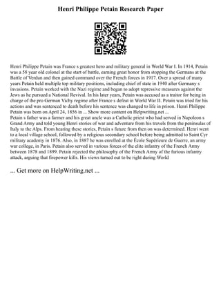 Henri Philippe Petain Research Paper
Henri Philippe Petain was France s greatest hero and military general in World War I. In 1914, Petain
was a 58 year old colonel at the start of battle, earning great honor from stopping the Germans at the
Battle of Verdun and then gained command over the French forces in 1917. Over a spread of many
years Petain held multiple top military positions, including chief of state in 1940 after Germany s
invasions. Petain worked with the Nazi regime and began to adopt repressive measures against the
Jews as he pursued a National Revival. In his later years, Petain was accused as a traitor for being in
charge of the pro German Vichy regime after France s defeat in World War II. Petain was tried for his
actions and was sentenced to death before his sentence was changed to life in prison. Henri Philippe
Petain was born on April 24, 1856 in ... Show more content on Helpwriting.net ...
Petain s father was a farmer and his great uncle was a Catholic priest who had served in Napoleon s
Grand Army and told young Henri stories of war and adventure from his travels from the peninsulas of
Italy to the Alps. From hearing these stories, Petain s future from then on was determined. Henri went
to a local village school, followed by a religious secondary school before being admitted to Saint Cyr
military academy in 1876. Also, in 1887 he was enrolled at the École Supérieure de Guerre, an army
war college, in Paris. Petain also served in various forces of the elite infantry of the French Army
between 1878 and 1899. Petain rejected the philosophy of the French Army of the furious infantry
attack, arguing that firepower kills. His views turned out to be right during World
... Get more on HelpWriting.net ...
 