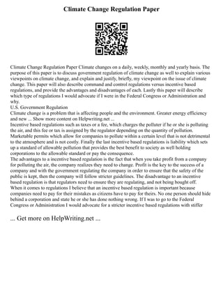 Climate Change Regulation Paper
Climate Change Regulation Paper Climate changes on a daily, weekly, monthly and yearly basis. The
purpose of this paper is to discuss government regulation of climate change as well to explain various
viewpoints on climate change, and explain and justify, briefly, my viewpoint on the issue of climate
change. This paper will also describe command and control regulations versus incentive based
regulations, and provide the advantages and disadvantages of each. Lastly this paper will describe
which type of regulations I would advocate if I were in the Federal Congress or Administration and
why.
U.S. Government Regulation
Climate change is a problem that is affecting people and the environment. Greater energy efficiency
and new ... Show more content on Helpwriting.net ...
Incentive based regulations such as taxes or a fee, which charges the polluter if he or she is polluting
the air, and this fee or tax is assigned by the regulator depending on the quantity of pollution.
Marketable permits which allow for companies to pollute within a certain level that is not detrimental
to the atmosphere and is not costly. Finally the last incentive based regulations is liability which sets
up a standard of allowable pollution that provides the best benefit to society as well holding
corporations to the allowable standard or pay the consequence.
The advantages to a incentive based regulation is the fact that when you take profit from a company
for polluting the air, the company realizes they need to change. Profit is the key to the success of a
company and with the government regulating the company in order to ensure that the safety of the
public is kept, then the company will follow stricter guidelines. The disadvantage to an incentive
based regulation is that regulators need to ensure they are regulating, and not being bought off.
When it comes to regulations I believe that an incentive based regulation is important because
companies need to pay for their mistakes as citizens have to pay for theirs. No one person should hide
behind a corporation and state he or she has done nothing wrong. If I was to go to the Federal
Congress or Administration I would advocate for a stricter incentive based regulations with stiffer
... Get more on HelpWriting.net ...
 