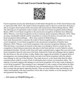 Overt And Covert Facial Recognition Essay
Facial recognition involves the identification of individuals through the use of their facial features and,
or expressions (MS, 2017). The model of facial recognition seeks to discover exactly how the brain is
able to recognize facial features both consciously and unconsciously (Schweinberger Burton, 2003).
The following set of experiments seeks to study overt and covert facial recognition (Schweinberger
Burton, 2003). Covert facial recognition is the unconscious recognition of familiar faces (Maureen,
2016). Whereas, overt facial recognition involves conscious facial recognition (Maureen, 2016). There
are many considerable methods used by researchers to examine the process of covert and, or overt
facial recognition (Schweinberger ... Show more content on Helpwriting.net ...
Each study discussed above examines the model of facial recognition and its relation to overt and
covert recognition. Covert facial recognition is the unconscious recognition of familiar faces
(Maureen, 2016). Whereas, overt facial recognition is the conscious recognition (Maureen, 2016).
There has been a vast amount of research on the topic in an attempt to discover exactly how the
recognition of facial features/expressions take place in the brain and how it can be linked to certain
neurological disorders. Overall, results from each study examined tend to suggest that overt and covert
facial recognition share the same area of the brain. Research by Farah and colleagues did not support
this idea however, they do not deny it either. Rather, they suggest the possibility of separate forms of
prosopagnosia, one causing damage to both overt and covert facial recognition while the other(s)
cause damage to only one of the functions. This study, however, is also much older than the others
examined which could be a result of lack of information that overtime was learned by others. The
majority of research suggests that damage to overt facial recognition will in time result in damage to
covert facial recognition. Thus meaning if one is damaged it is only a matter of time before the other
starts to suffer. However, with it not being the case one hundred percent of the time it would not be
fair to assume that and ignore opposing research. There are many different ideas and findings on the
subject and hopefully with time researchers will be able to learn whether or not the damage of one
area guarantees the damage of the
... Get more on HelpWriting.net ...
 