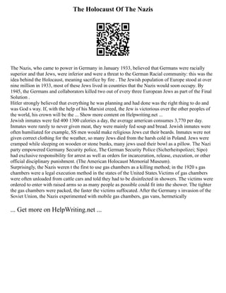 The Holocaust Of The Nazis
The Nazis, who came to power in Germany in January 1933, believed that Germans were racially
superior and that Jews, were inferior and were a threat to the German Racial community: this was the
idea behind the Holocaust, meaning sacrifice by fire . The Jewish population of Europe stood at over
nine million in 1933, most of these Jews lived in countries that the Nazis would soon occupy. By
1945, the Germans and collaborators killed two out of every three European Jews as part of the Final
Solution .
Hitler strongly believed that everything he was planning and had done was the right thing to do and
was God s way. If, with the help of his Marxist creed, the Jew is victorious over the other peoples of
the world, his crown will be the ... Show more content on Helpwriting.net ...
Jewish inmates were fed 400 1300 calories a day, the average american consumes 3,770 per day.
Inmates were rarely to never given meat, they were mainly fed soup and bread. Jewish inmates were
often humiliated for example, SS men would make religious Jews cut their beards. Inmates were not
given correct clothing for the weather, so many Jews died from the harsh cold in Poland. Jews were
cramped while sleeping on wooden or stone bunks, many jews used their bowl as a pillow. The Nazi
party empowered Germany Security police, The German Security Police (Sicherheitspolizei; Sipo)
had exclusive responsibility for arrest as well as orders for incarceration, release, execution, or other
official disciplinary punishment. (The American Holocaust Memorial Museum).
Surprisingly, the Nazis weren t the first to use gas chambers as a killing method; in the 1920 s gas
chambers were a legal execution method in the states of the United States.Victims of gas chambers
were often unloaded from cattle cars and told they had to be disinfected in showers. The victims were
ordered to enter with raised arms so as many people as possible could fit into the shower. The tighter
the gas chambers were packed, the faster the victims suffocated. After the Germany s invasion of the
Soviet Union, the Nazis experimented with mobile gas chambers, gas vans, hermetically
... Get more on HelpWriting.net ...
 