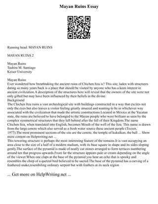 Mayan Ruins Essay
Running head: MAYAN RUINS
MAYAN RUINS 2
Mayan Ruins
Tashira M. Santiago
Keiser University
Mayan Ruins
Ever wondered how breathtaking the ancient ruins of Chichen Itza is? This site, laden with structures
dating so many years back is a place that should be visited by anyone who has a keen interest in
ancient civilization.A description of the structures here will reveal that the owners of the site were not
only gifted but may have been influenced by their beliefs in the divine.
Background
The Chichen Itza ruins a vast archeological site with buildings constructed in a way that excites not
only the eyes but also leaves a visitor feeling greatly amazed and wanting to be in whichever way
associated with the civilization that made the artistic constructions.Located in Mexico at the Yucatan
state, the ruins are believed to have belonged to the Mayan people who were brilliant as seen by the
complex symmetrical structures that they left behind after the fall of their Kingdom.The name
Chichen Itza, when translated into English, becomes Mouth of the well of the Itza. This name is drawn
from the large cenote which also served as a fresh water source these ancient people (Tozzer,
1977).The most prominent sections of the site are the cenote, the temple of kukulkan, the ball ... Show
more content on Helpwriting.net ...
This towering structure is perhaps the most interesting feature of the remains.It is vast occupying an
area close to the size of a half of a modern stadium, with its base square in shape and its sides sloping
gently.The surface of the pyramid is made of neatly cut stones arranged to form terraces numbering
around ten that progress upwards.From far the structure appears pale or cream depending on the angle
of the viewer.When one claps at the base of the pyramid you hear an echo that is spooky and
resembles the chirp of a quetzal bird believed to be sacred.The base of the pyramid has a carving of a
feathered snake,resembiling ordinary serpent but with feathers at its neck region
... Get more on HelpWriting.net ...
 