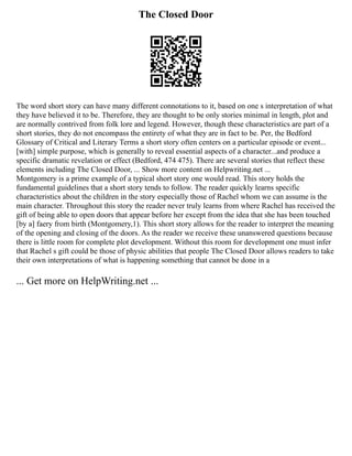The Closed Door
The word short story can have many different connotations to it, based on one s interpretation of what
they have believed it to be. Therefore, they are thought to be only stories minimal in length, plot and
are normally contrived from folk lore and legend. However, though these characteristics are part of a
short stories, they do not encompass the entirety of what they are in fact to be. Per, the Bedford
Glossary of Critical and Literary Terms a short story often centers on a particular episode or event...
[with] simple purpose, which is generally to reveal essential aspects of a character...and produce a
specific dramatic revelation or effect (Bedford, 474 475). There are several stories that reflect these
elements including The Closed Door, ... Show more content on Helpwriting.net ...
Montgomery is a prime example of a typical short story one would read. This story holds the
fundamental guidelines that a short story tends to follow. The reader quickly learns specific
characteristics about the children in the story especially those of Rachel whom we can assume is the
main character. Throughout this story the reader never truly learns from where Rachel has received the
gift of being able to open doors that appear before her except from the idea that she has been touched
[by a] faery from birth (Montgomery,1). This short story allows for the reader to interpret the meaning
of the opening and closing of the doors. As the reader we receive these unanswered questions because
there is little room for complete plot development. Without this room for development one must infer
that Rachel s gift could be those of physic abilities that people The Closed Door allows readers to take
their own interpretations of what is happening something that cannot be done in a
... Get more on HelpWriting.net ...
 