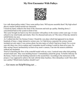 My First Encounter With Pulleys
Let s talk about pulleys today! I have some pulleys here. Will anyone assemble them? My high school
physics teacher looked around our classroom.
I raised my hand, walked to the front of the classroom and took up a pulley. Bending down, I
concentrated hard on the system in front of me.
This scene brought me back to my first encounter with pulleys in the science center years ago. A voice
echoed in my mind loudly and clearly: Don t be obsessed and carry on! The story of that day started to
unfold before my eyes.
As I walked into the City Science Center, I found the very place which had appeared in my dream
hundreds of times: a large interactive science area. As I had always expected, the science center
included not only topics I was curious about, but also topics of which I had never heard. For a seven
year old, there was a lot to explore and I remember myself wishing I could try them all at once. So
after saying Cheese! perfunctorily in front of my mom s camera, I ran into the nearest exhibition
without any hesitation.
Tired of controlling the flow of the waterfall model with my voice, I noticed some other kids pushing
around small carts. They were building houses! I immediately joined the group. To build a balcony for
the house, I had to elevate building materials to the second floor. According to the instruction of the
project, I was supposed to achieve the task with the help of pulleys. How did pulleys work? How did I
use a pulley? Which kind of pulleys should I use?
... Get more on HelpWriting.net ...
 