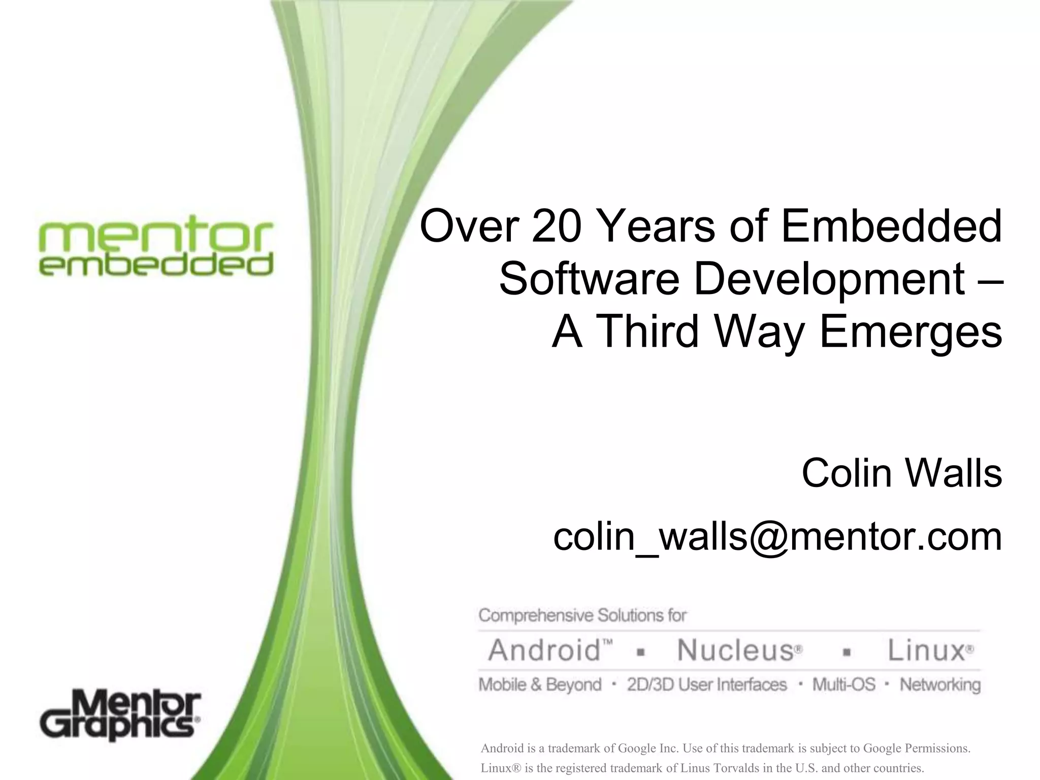 Over 20 Years of Embedded
   Software Development –
      A Third Way Emerges


                                                               Colin Walls
               colin_walls@mentor.com




  Android is a trademark of Google Inc. Use of this trademark is subject to Google Permissions.
  Linux® is the registered trademark of Linus Torvalds in the U.S. and other countries.
 