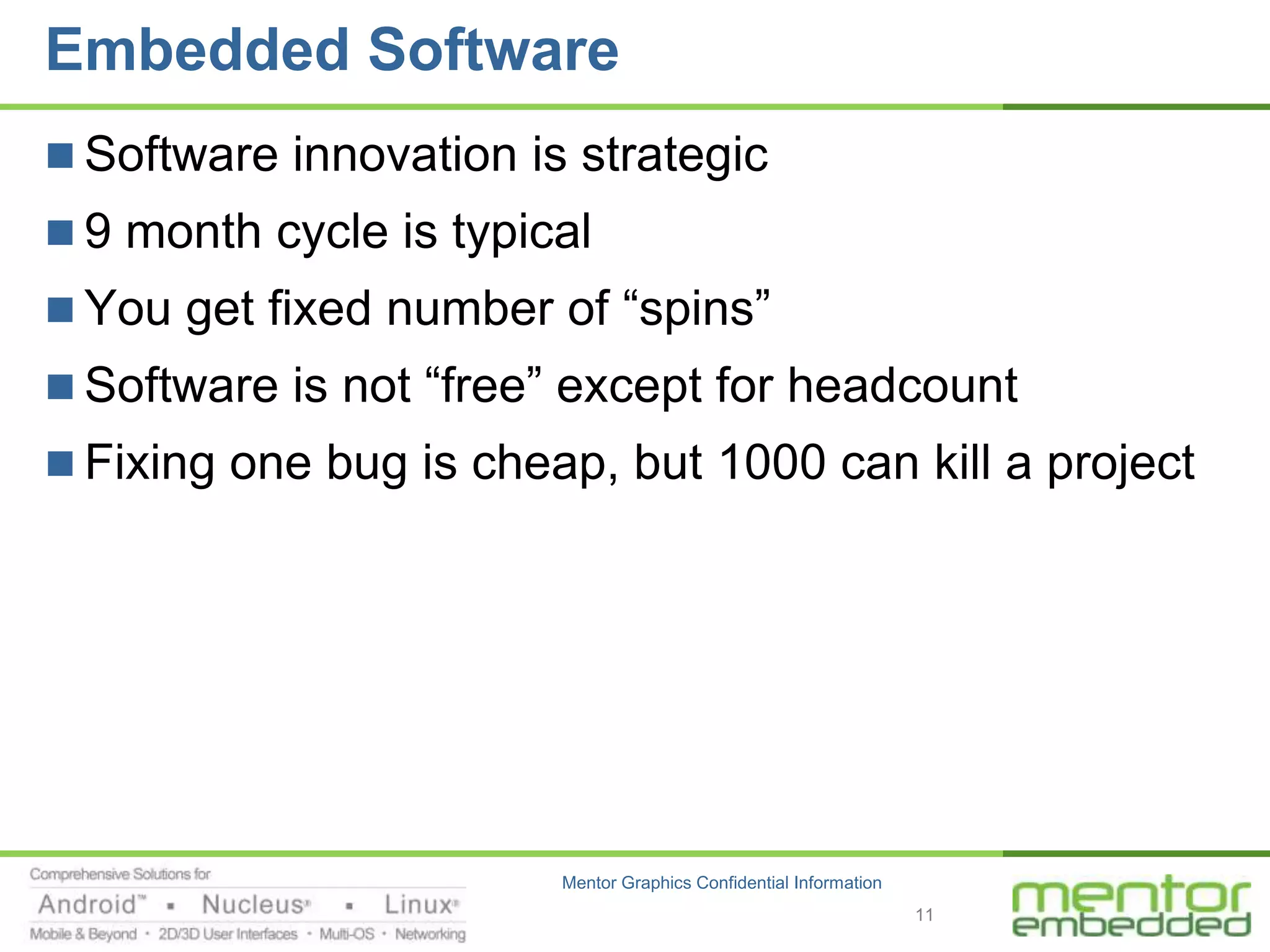 Embedded Software
 Software innovation is strategic
 9 month cycle is typical
 You get fixed number of “spins”
 Software is not “free” except for headcount
 Fixing one bug is cheap, but 1000 can kill a project




                        Mentor Graphics Confidential Information
                                                                   11
 