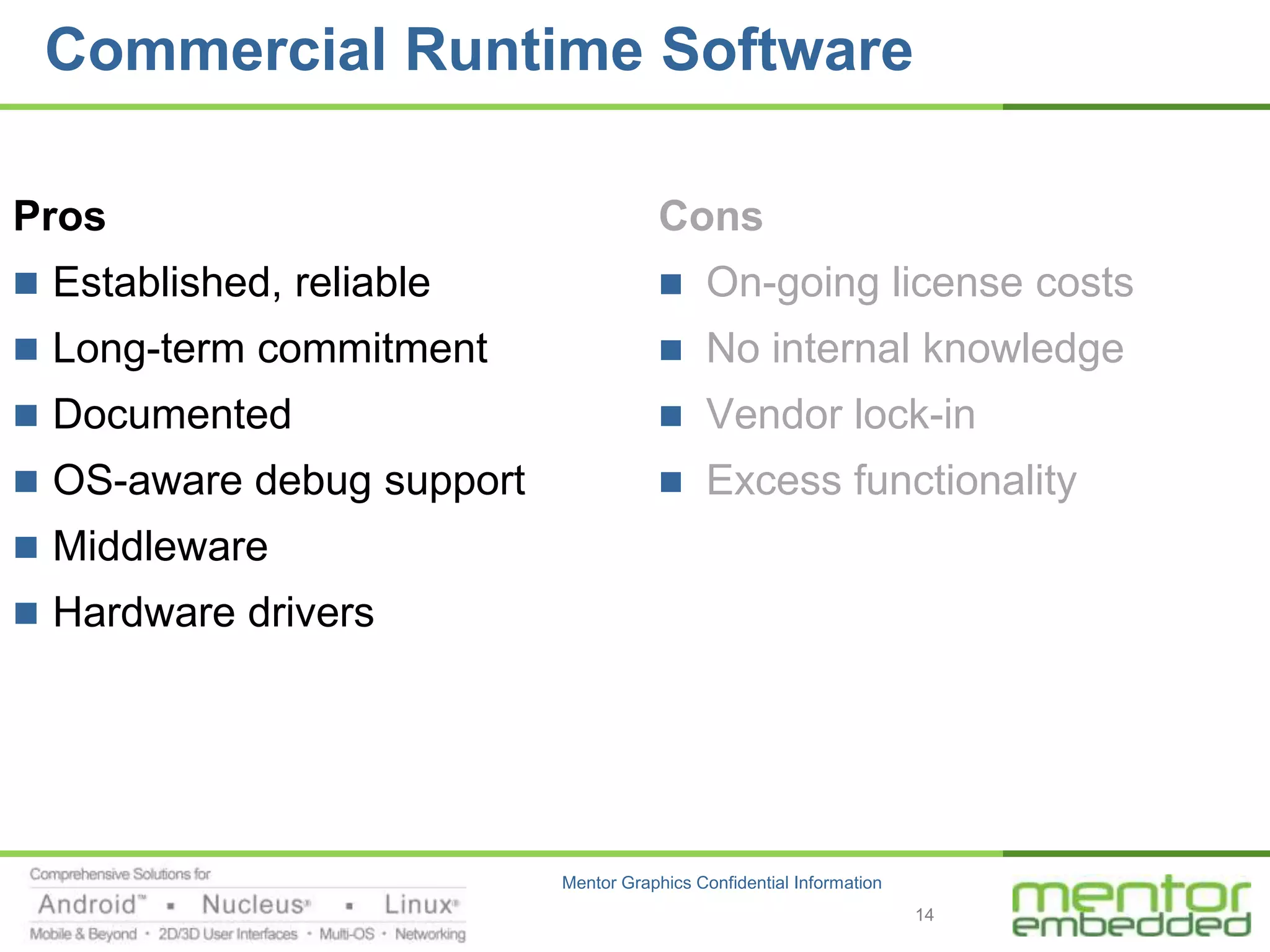 Commercial Runtime Software

Pros                                   Cons
 Established, reliable                    On-going license costs
 Long-term commitment                     No internal knowledge
 Documented                               Vendor lock-in
 OS-aware debug support                   Excess functionality
 Middleware
 Hardware drivers




                           Mentor Graphics Confidential Information
                                                                      14
 