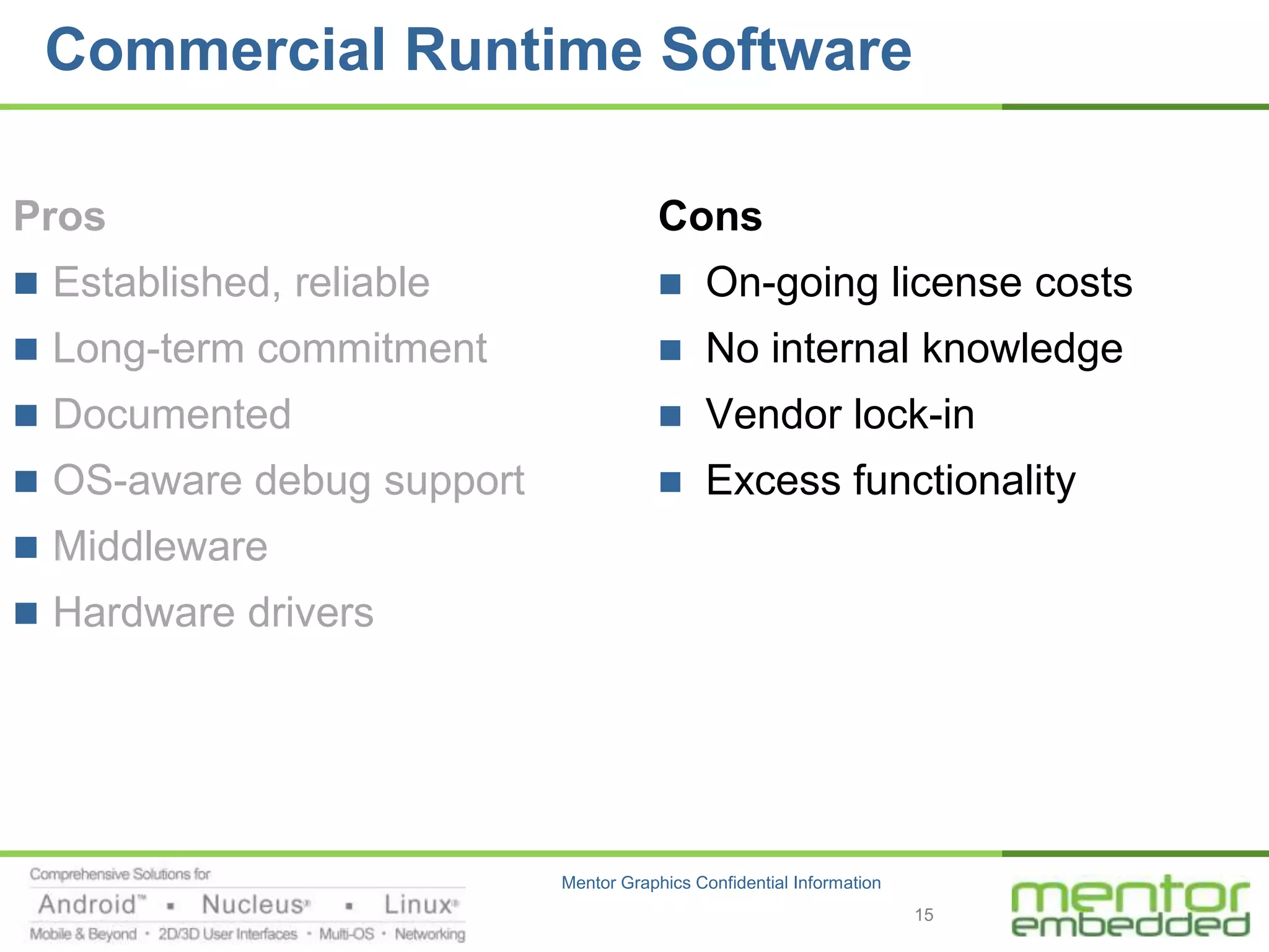 Commercial Runtime Software

Pros                                   Cons
 Established, reliable                    On-going license costs
 Long-term commitment                     No internal knowledge
 Documented                               Vendor lock-in
 OS-aware debug support                   Excess functionality
 Middleware
 Hardware drivers




                           Mentor Graphics Confidential Information
                                                                      15
 
