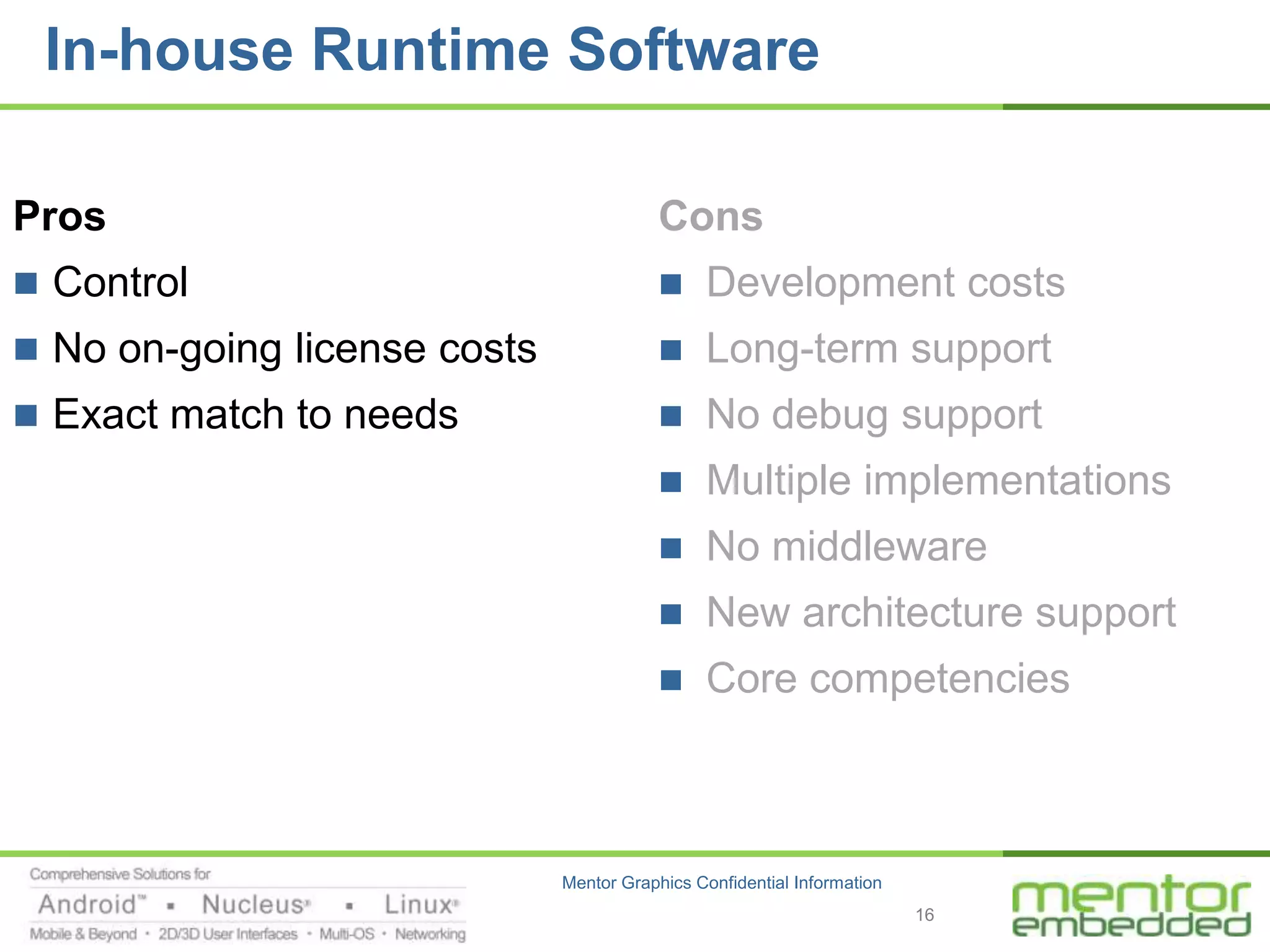 In-house Runtime Software

Pros                                      Cons
 Control                                     Development costs
 No on-going license costs                   Long-term support
 Exact match to needs                        No debug support
                                              Multiple implementations
                                              No middleware
                                              New architecture support
                                              Core competencies



                              Mentor Graphics Confidential Information
                                                                         16
 
