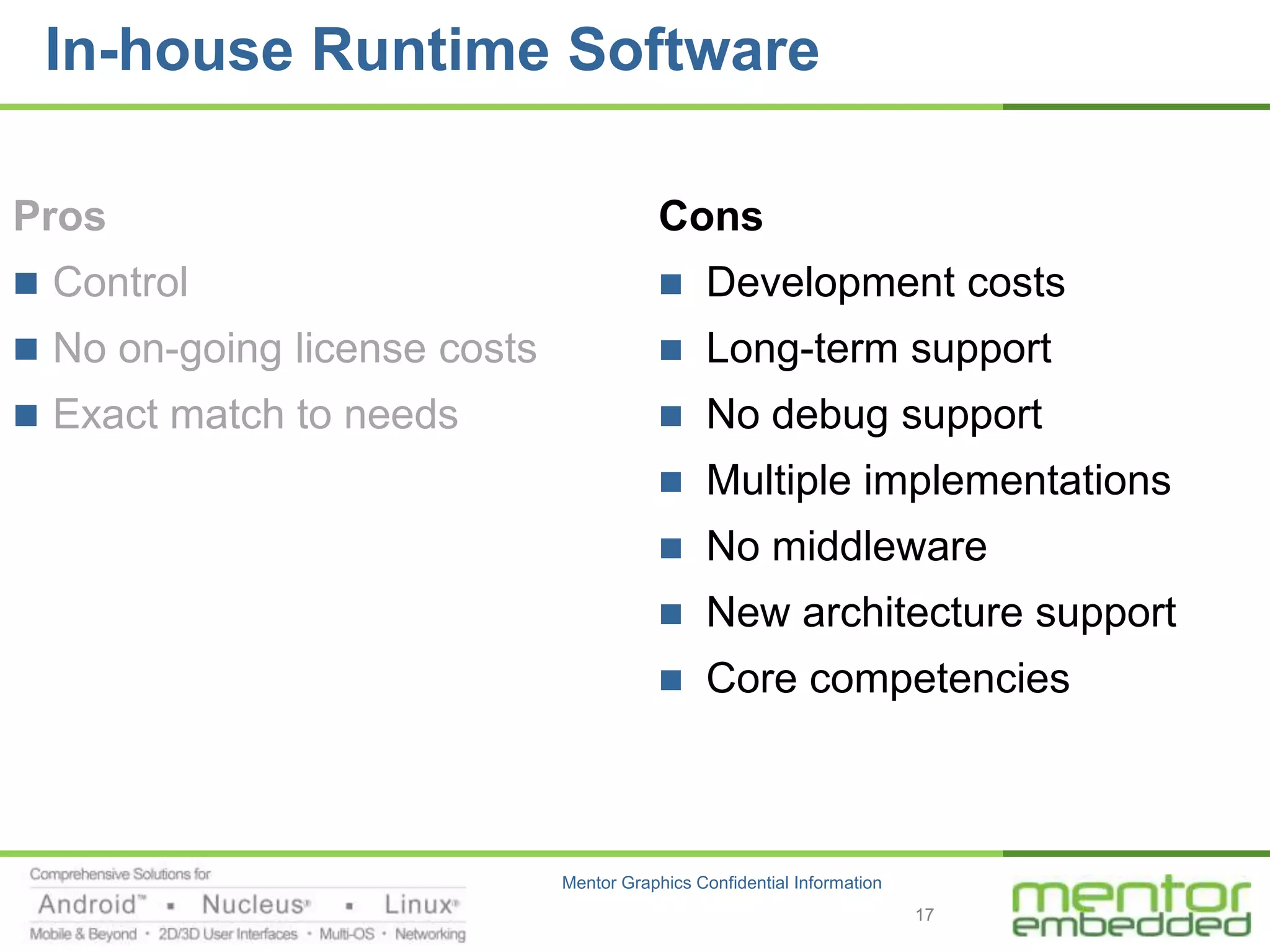 In-house Runtime Software

Pros                                      Cons
 Control                                     Development costs
 No on-going license costs                   Long-term support
 Exact match to needs                        No debug support
                                              Multiple implementations
                                              No middleware
                                              New architecture support
                                              Core competencies



                              Mentor Graphics Confidential Information
                                                                         17
 