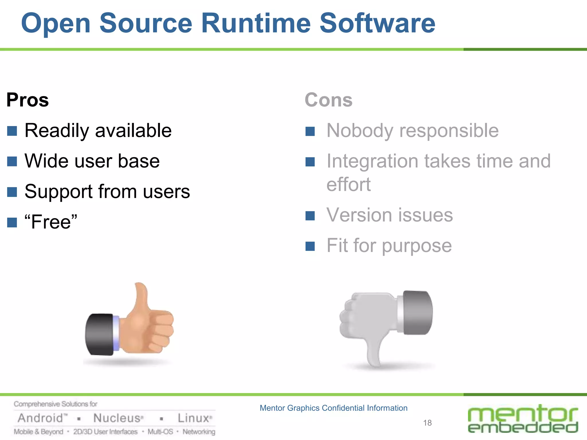 Open Source Runtime Software

Pros                               Cons
 Readily available                    Nobody responsible
 Wide user base                       Integration takes time and
 Support from users                    effort
 “Free”                               Version issues
                                       Fit for purpose




                       Mentor Graphics Confidential Information
                                                                  18
 