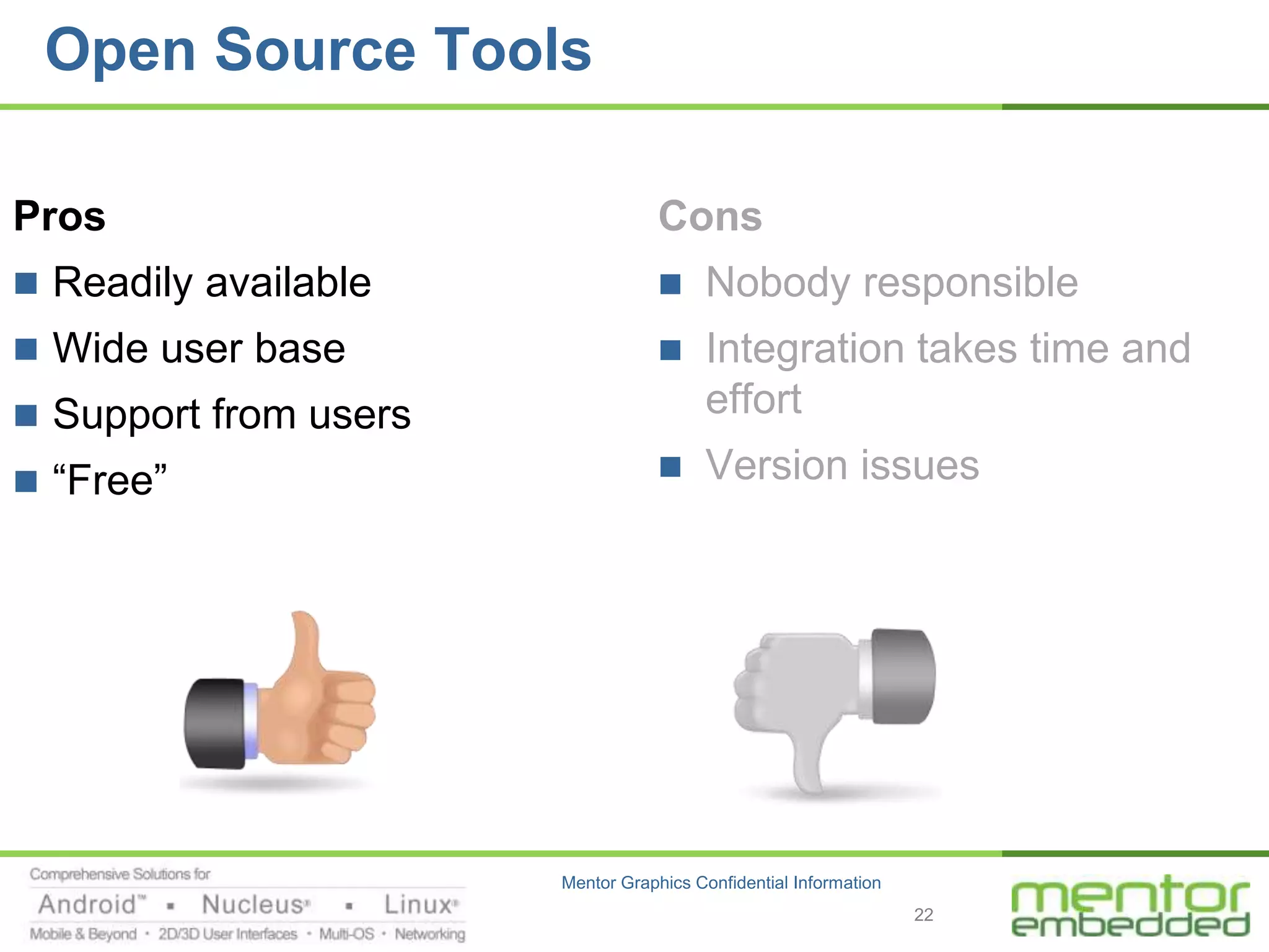 Open Source Tools

Pros                               Cons
 Readily available                    Nobody responsible
 Wide user base                       Integration takes time and
 Support from users                    effort
 “Free”                               Version issues




                       Mentor Graphics Confidential Information
                                                                  22
 
