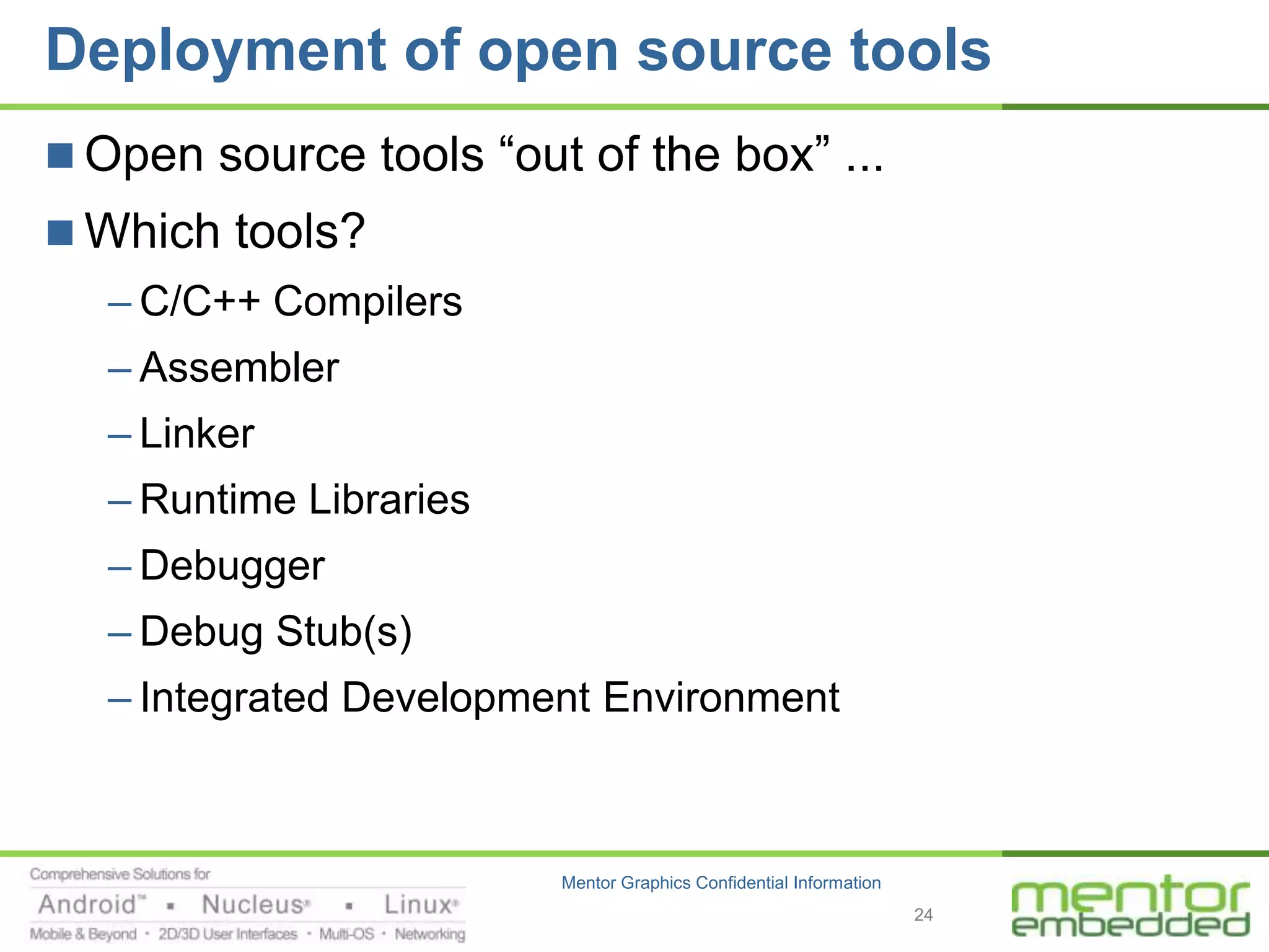 Deployment of open source tools
 Open source tools “out of the box” ...
 Which tools?
   – C/C++ Compilers
   – Assembler
   – Linker
   – Runtime Libraries
   – Debugger
   – Debug Stub(s)
   – Integrated Development Environment



                         Mentor Graphics Confidential Information
                                                                    24
 