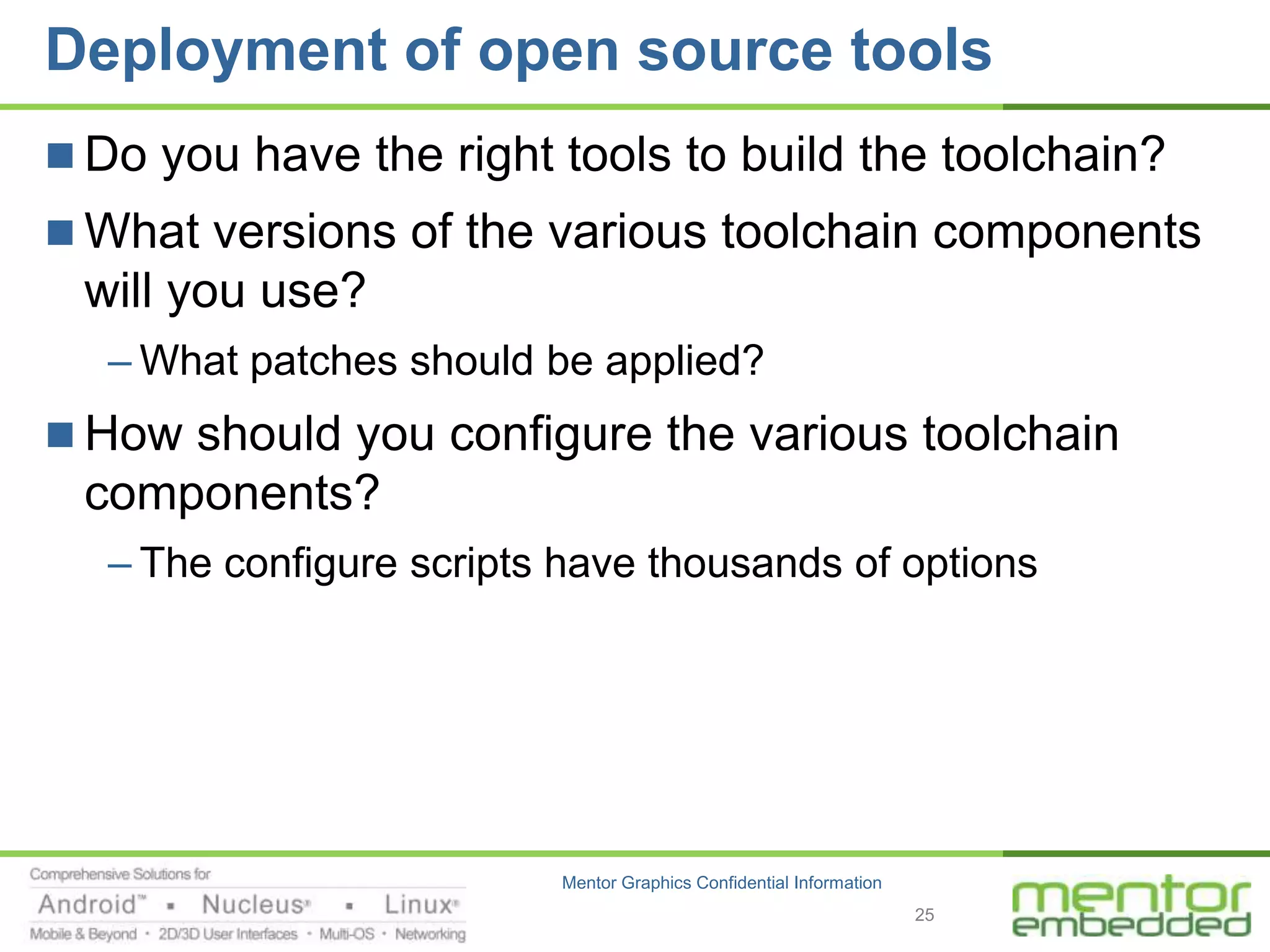 Deployment of open source tools
 Do you have the right tools to build the toolchain?
 What versions of the various toolchain components
 will you use?
  – What patches should be applied?
 How should you configure the various toolchain
 components?
  – The configure scripts have thousands of options




                         Mentor Graphics Confidential Information
                                                                    25
 