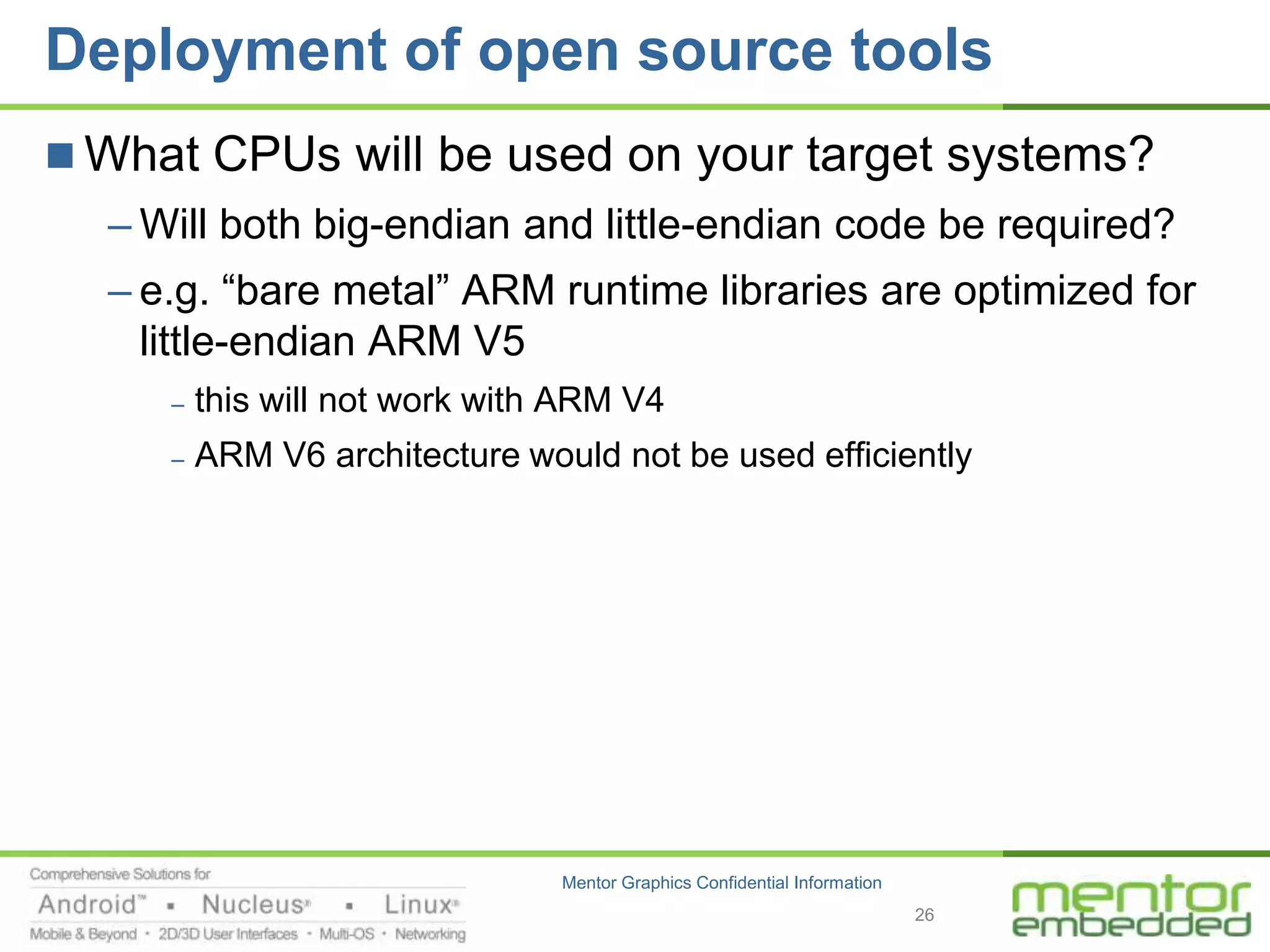 Deployment of open source tools
 What CPUs will be used on your target systems?
  – Will both big-endian and little-endian code be required?
  – e.g. “bare metal” ARM runtime libraries are optimized for
    little-endian ARM V5
     –   this will not work with ARM V4
     –   ARM V6 architecture would not be used efficiently




                                Mentor Graphics Confidential Information
                                                                           26
 