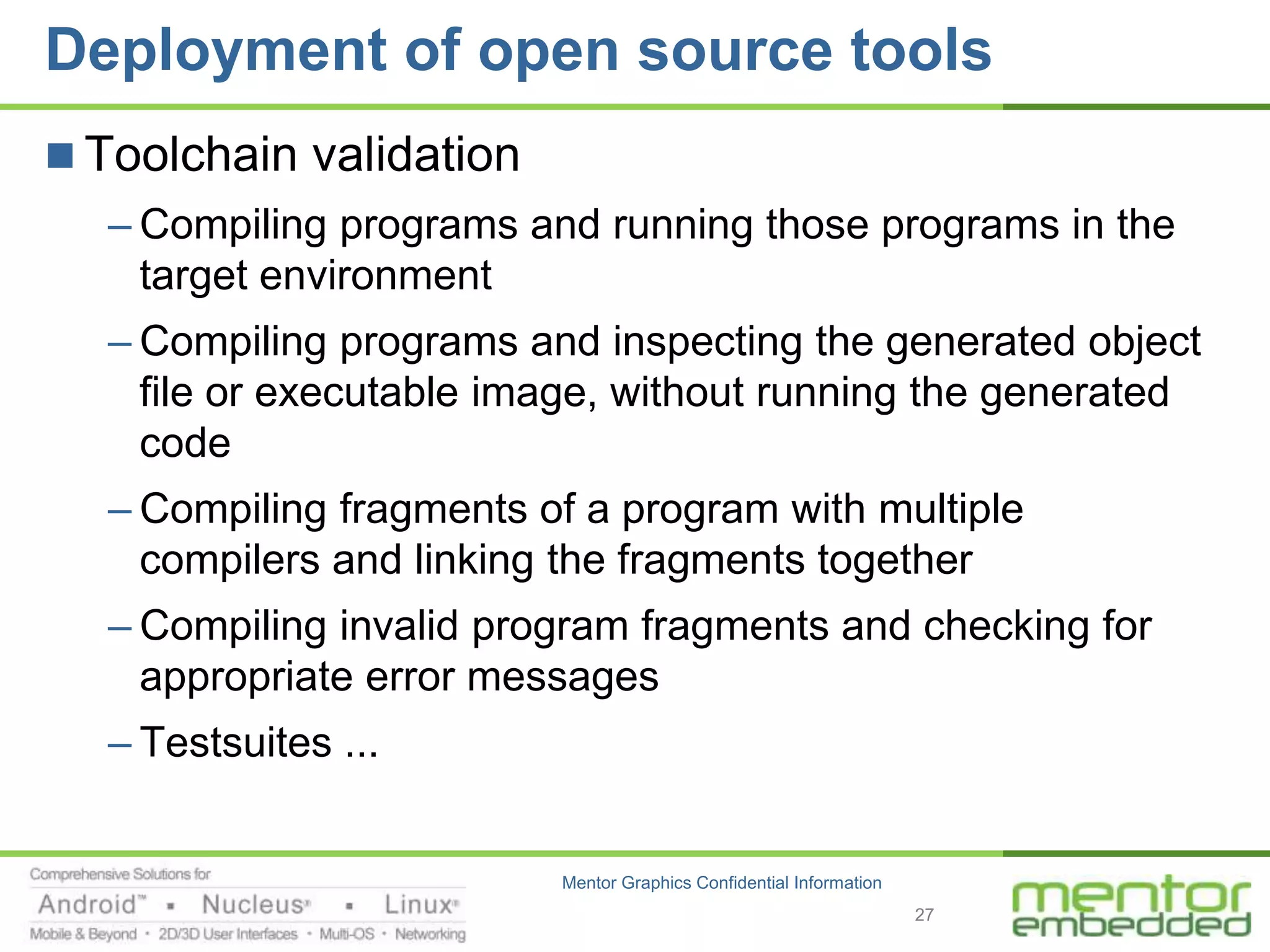 Deployment of open source tools
 Toolchain validation
  – Compiling programs and running those programs in the
    target environment
  – Compiling programs and inspecting the generated object
    file or executable image, without running the generated
    code
  – Compiling fragments of a program with multiple
    compilers and linking the fragments together
  – Compiling invalid program fragments and checking for
    appropriate error messages
  – Testsuites ...


                         Mentor Graphics Confidential Information
                                                                    27
 