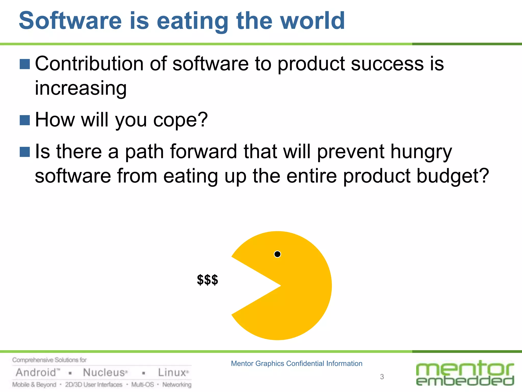 Software is eating the world
 Contribution of software to product success is
 increasing
 How will you cope?
 Is there a path forward that will prevent hungry
 software from eating up the entire product budget?




                    $$$




                          Mentor Graphics Confidential Information
                                                                     3
 