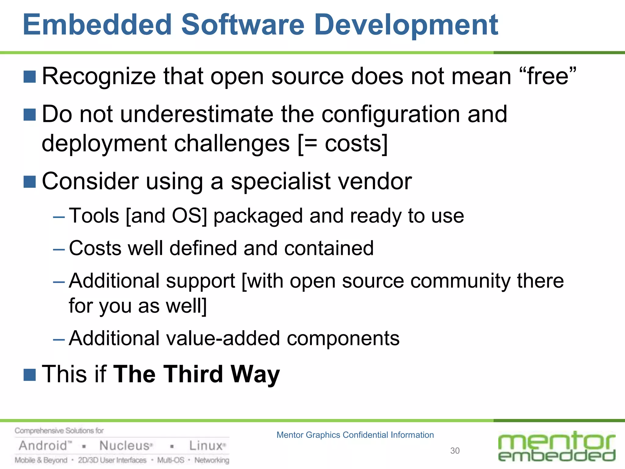 Embedded Software Development
 Recognize that open source does not mean “free”
 Do not underestimate the configuration and
 deployment challenges [= costs]
 Consider using a specialist vendor
  – Tools [and OS] packaged and ready to use
  – Costs well defined and contained
  – Additional support [with open source community there
    for you as well]
  – Additional value-added components
 This if The Third Way

                         Mentor Graphics Confidential Information
                                                                    30
 