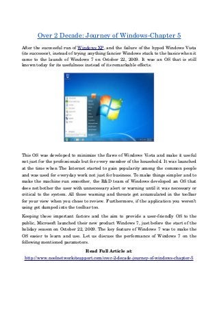 Over 2 Decade: Journey of Windows­Chapter 5
After the successful run of Windows XP, and the failure of the hyped Windows Vista
(its successor), instead of trying anything fancier Windows stuck to the basics when it
came to the launch of Windows 7 on October 22, 2009. It was an OS that is still
known today for its usefulness instead of its remarkable effects.
This OS was developed to minimize the flaws of Windows Vista and make it useful
not just for the professionals but for every member of the household. It was launched
at the time when The Internet started to gain popularity among the common people
and was used for everyday work not just for business. To make things simpler and to
make the machine run smoother, the R&D team of Windows developed an OS that
does not bother the user with unnecessary alert or warning until it was necessary or
critical to the system. All those warning and threats got accumulated in the toolbar
for your view when you chose to review. Furthermore, if the application you weren’t
using got dumped into the toolbar too.
Keeping these important factors and the aim to provide a user­friendly OS to the
public, Microsoft launched their new product Windows 7, just before the start of the
holiday season on October 22, 2009. The key feature of Windows 7 was to make the
OS easier to learn and use. Let us discuss the performance of Windows 7 on the
following mentioned parameters.
Read Full Article at:
http://www.noelnetworkitsupport.com/over­2­decade­journey­of­windows­chapter­5
 