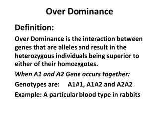 Over Dominance
Definition:
Over Dominance is the interaction between
genes that are alleles and result in the
heterozygous individuals being superior to
either of their homozygotes.
When A1 and A2 Gene occurs together:
Genotypes are: A1A1, A1A2 and A2A2
Example: A particular blood type in rabbits
 