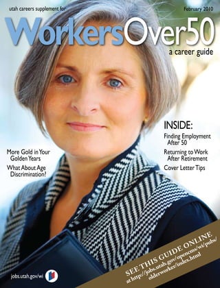 utah careers supplement for                            February 2010




WorkersOver50                                     a career guide




                                               INSIDE:
                                               Finding Employment
                                                 After 50
More Gold in Your                              Returning to Work
 Golden Years                                    After Retirement
What About Age                                 Cover Letter Tips
 Discrimination?




                                                                 E
                                                            L I N ubs/
                                                     E O Ns/wi/p
                                                  D cm
                                               U I /open .html
                                            S G ov ex
                                       I h.g nd
                                  E T Hbs.uta orker/i
 jobs.utah.gov/wi             S E tp://jo lderw
                                  t     o
                              at h
 