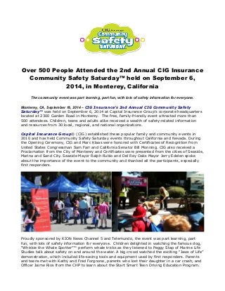 Over 500 People Attended the 2nd Annual CIG Insurance 
Community Safety Saturday™ held on September 6, 
2014, in Monterey, California 
The community event was part learning, part fun, with lots of safety information for everyone. 
Monterey, CA, September 16, 2014 – CIG Insurance’s 2nd Annual CIG Community Safety 
Saturday™ was held on September 6, 2014 at Capital Insurance Group’s corporate headquarters 
located at 2300 Garden Road in Monterey. The free, family-friendly event attracted more than 
500 attendees. Children, teens and adults alike received a wealth of safety-related information 
and resources from 30 local, regional, and national organizations. 
Capital Insurance Group® (CIG) established these popular family and community events in 
2010 and has held Community Safety Saturday events throughout California and Nevada. During 
the Opening Ceremony, CIG and Marc Klaas were honored with Certificates of Recognition from 
United States Congressman Sam Farr and California Senator Bill Monning. CIG also received a 
Proclamation from the City of Monterey and Certificates were presented from the cities of Seaside, 
Marina and Sand City. Seaside Mayor Ralph Rubio and Del Rey Oaks Mayor Jerry Edelen spoke 
about the importance of the event to the community and thanked all the participants, especially 
first responders. 
Proudly sponsored by KION News Channel 5 and Telemundo, the event was part learning, part 
fun, with lots of safety information for everyone. Children delighted in watching the famous dog, 
“Whiskie the Whale Spotter”™ perform whale tricks as they listened to Peggy Stap of Marine Life 
Studies talk about safety on and around the water. A big crowd watched the exciting “Jaws of Life” 
demonstration, which included life-saving tools and equipment used by first responders. Parents 
and teens met with Kathy and Fred Forgnone, parents who lost their daughter in a car crash, and 
Officer Jaime Rios from the CHP to learn about the Start Smart Teen Driving Education Program. 
 