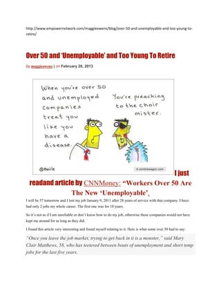 http://www.empowernetwork.com/maggieowens/blog/over-50-and-unemployable-and-too-young-to-
retire/




Over 50 and ‘Unemployable’ and Too Young To Retire
by maggieowens | on February 26, 2013




                                              I just
  readand article by CNNMoney: “Workers Over 50 Are
                The New ‘Unemployable’.
I will be 57 tomorrow and I lost my job January 9, 2011 after 28 years of service with that company. I have
had only 2 jobs my whole career. The first one was for 10 years.

So it’s not as if I am unreliable or don’t know how to do my job, otherwise these companies would not have
kept me around for as long as they did.

I found this article very interesting and found myself relating to it. Here is what some over 50 had to say:

“Once you leave the job market, trying to get back in it is a monster,” said Mary
Clair Matthews, 58, who has teetered between bouts of unemployment and short temp
jobs for the last five years.
 