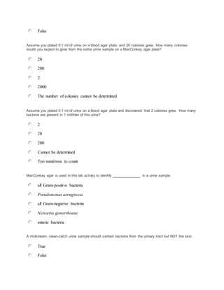 False
Assume you plated 0.1 ml of urine on a blood agar plate, and 20 colonies grew. How many colonies
would you expect to grow from the same urine sample on a MacConkey agar plate?
20
200
2
2000
The number of colonies cannot be determined
Assume you plated 0.1 ml of urine on a blood agar plate and discovered that 2 colonies grew. How many
bacteria are present in 1 milliliter of this urine?
2
20
200
Cannot be determined
Too numerous to count
MacConkey agar is used in this lab activity to identify ______________ in a urine sample.
all Gram-positive bacteria
Pseudomonas aeruginosa
all Gram-negative bacteria
Neisseria gonorrhoeae
enteric bacteria
A midstream, clean-catch urine sample should contain bacteria from the urinary tract but NOT the skin.
True
False
 